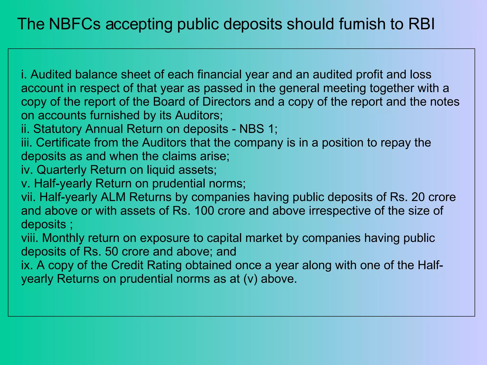 The NBFCs accepting public deposits should furnish to RBI  i. Audited balance sheet of each financial year and an audited profit and loss account in respect of that year as passed in the general meeting together with a copy of the report of the Board of Directors and a copy of the report and the notes on accounts furnished by its Auditors;  ii. Statutory Annual Return on deposits - NBS 1; iii. Certificate from the Auditors that the company is in a position to repay the deposits as and when the claims arise; iv. Quarterly Return on liquid assets; v. Half-yearly Return on prudential norms; vii. Half-yearly ALM Returns by companies having public deposits of Rs. 20 crore and above or with assets of Rs. 100 crore and above irrespective of the size of deposits ;  viii. Monthly return on exposure to capital market by companies having public deposits of Rs. 50 crore and above; and  ix. A copy of the Credit Rating obtained once a year along with one of the Half-yearly Returns on prudential norms as at (v) above.  
