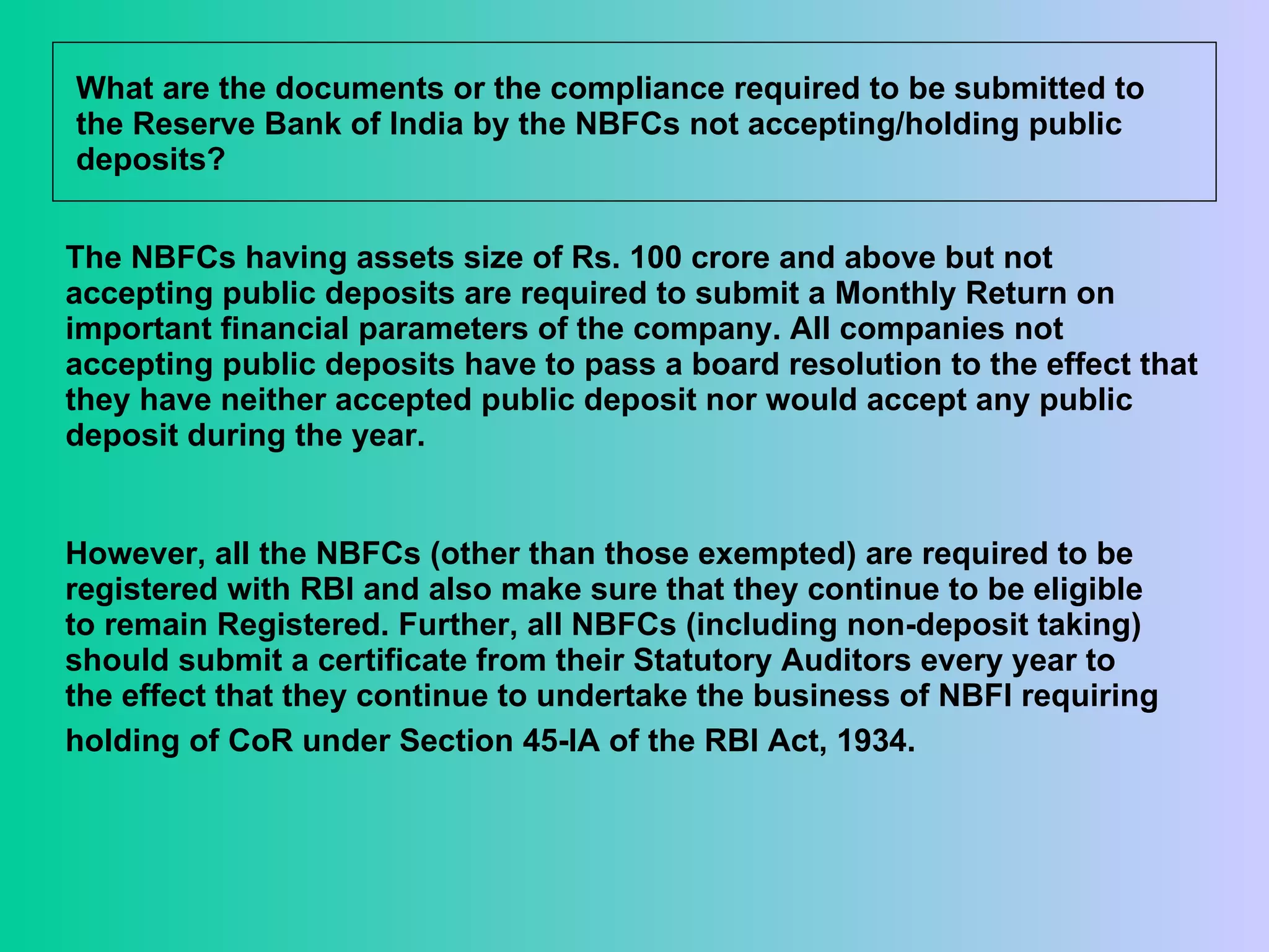 What are the documents or the compliance required to be submitted to the Reserve Bank of India by the NBFCs not accepting/holding public deposits?  The NBFCs having assets size of Rs. 100 crore and above but not accepting public deposits are required to submit a Monthly Return on important financial parameters of the company. All companies not accepting public deposits have to pass a board resolution to the effect that they have neither accepted public deposit nor would accept any public deposit during the year.  However, all the NBFCs (other than those exempted) are required to be registered with RBI and also make sure that they continue to be eligible to remain Registered. Further, all NBFCs (including non-deposit taking) should submit a certificate from their Statutory Auditors every year to the effect that they continue to undertake the business of NBFI requiring holding of CoR under Section 45-IA of the RBI Act, 1934.   