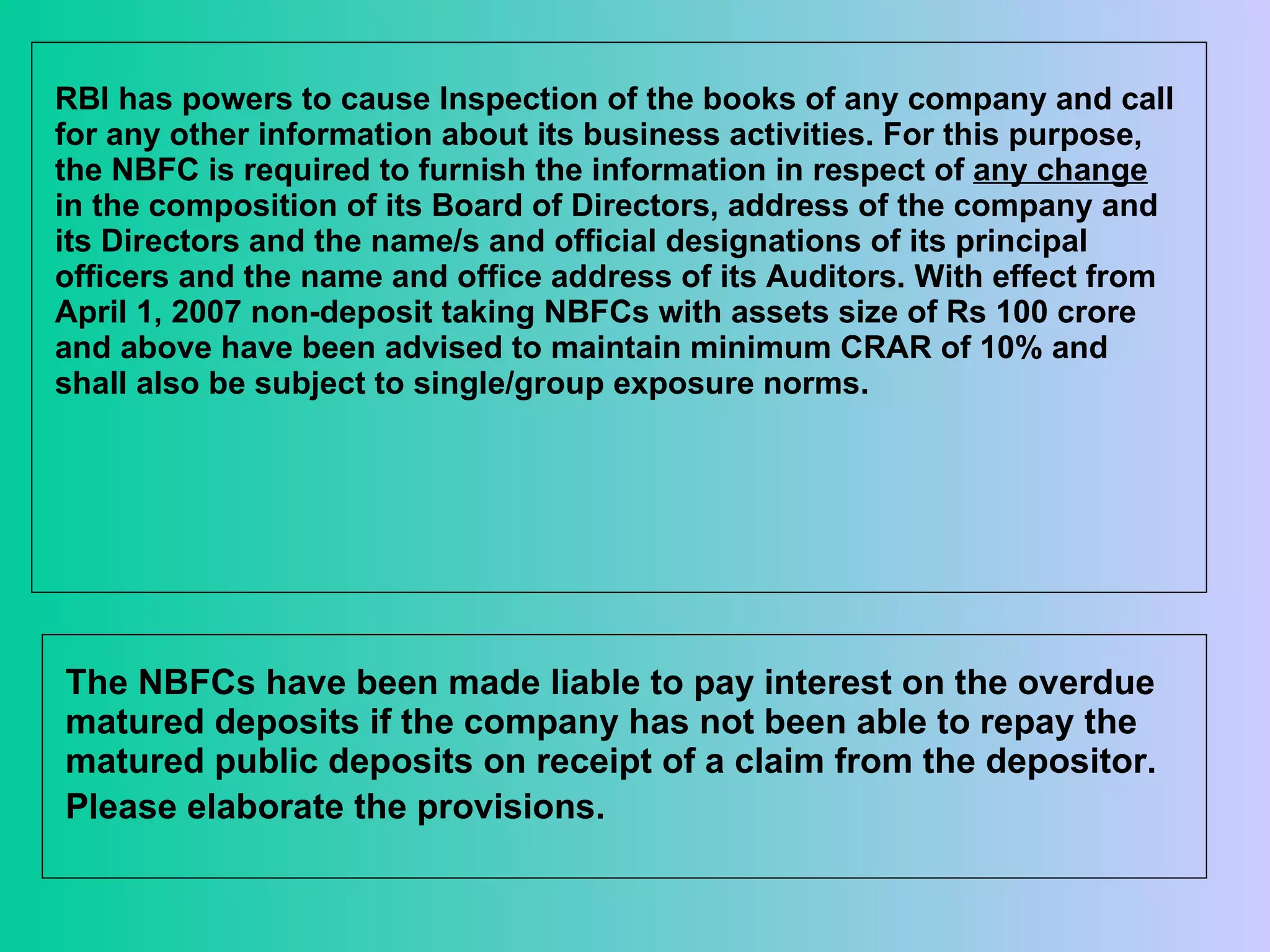 RBI has powers to cause Inspection of the books of any company and call for any other information about its business activities. For this purpose, the NBFC is required to furnish the information in respect of  any change  in the composition of its Board of Directors, address of the company and its Directors and the name/s and official designations of its principal officers and the name and office address of its Auditors. With effect from April 1, 2007 non-deposit taking NBFCs with assets size of Rs 100 crore and above have been advised to maintain minimum CRAR of 10% and shall also be subject to single/group exposure norms. The NBFCs have been made liable to pay interest on the overdue matured deposits if the company has not been able to repay the matured public deposits on receipt of a claim from the depositor. Please elaborate the provisions.   