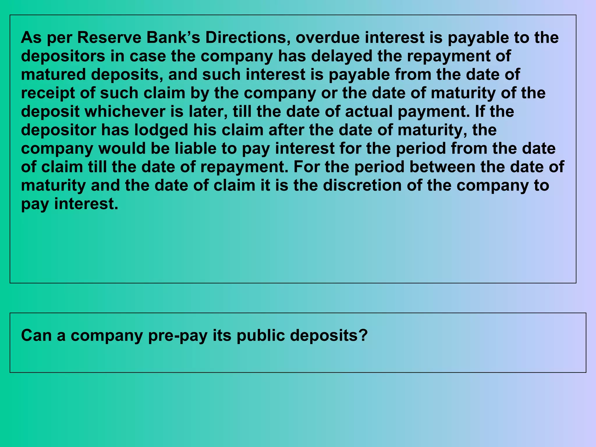 As per Reserve Bank’s Directions, overdue interest is payable to the depositors in case the company has delayed the repayment of matured deposits, and such interest is payable from the date of receipt of such claim by the company or the date of maturity of the deposit whichever is later, till the date of actual payment. If the depositor has lodged his claim after the date of maturity, the company would be liable to pay interest for the period from the date of claim till the date of repayment. For the period between the date of maturity and the date of claim it is the discretion of the company to pay interest.  Can a company pre-pay its public deposits?  
