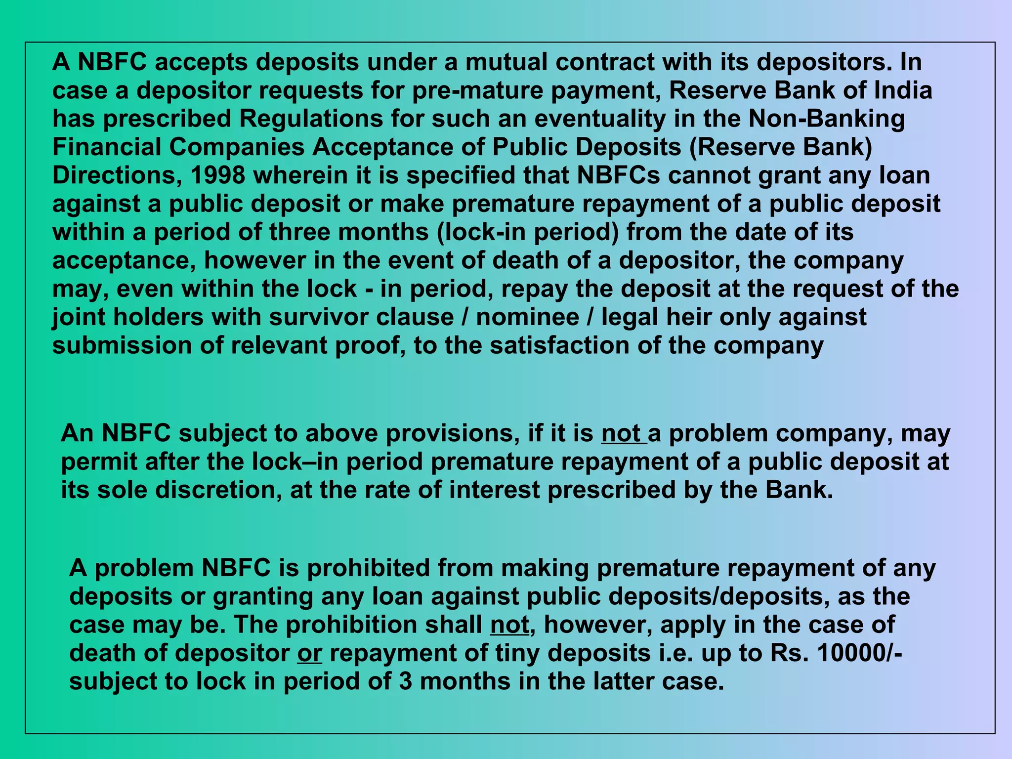 A NBFC accepts deposits under a mutual contract with its depositors. In case a depositor requests for pre-mature payment, Reserve Bank of India has prescribed Regulations for such an eventuality in the Non-Banking Financial Companies Acceptance of Public Deposits (Reserve Bank) Directions, 1998 wherein it is specified that NBFCs cannot grant any loan against a public deposit or make premature repayment of a public deposit within a period of three months (lock-in period) from the date of its acceptance, however in the event of death of a depositor, the company may, even within the lock - in period, repay the deposit at the request of the joint holders with survivor clause / nominee / legal heir only against submission of relevant proof, to the satisfaction of the company  An NBFC subject to above provisions, if it is  not  a problem company, may permit after the lock–in period premature repayment of a public deposit at its sole discretion, at the rate of interest prescribed by the Bank. A problem NBFC is prohibited from making premature repayment of any deposits or granting any loan against public deposits/deposits, as the case may be. The prohibition shall  not , however, apply in the case of death of depositor  or  repayment of tiny deposits i.e. up to Rs. 10000/- subject to lock in period of 3 months in the latter case. 