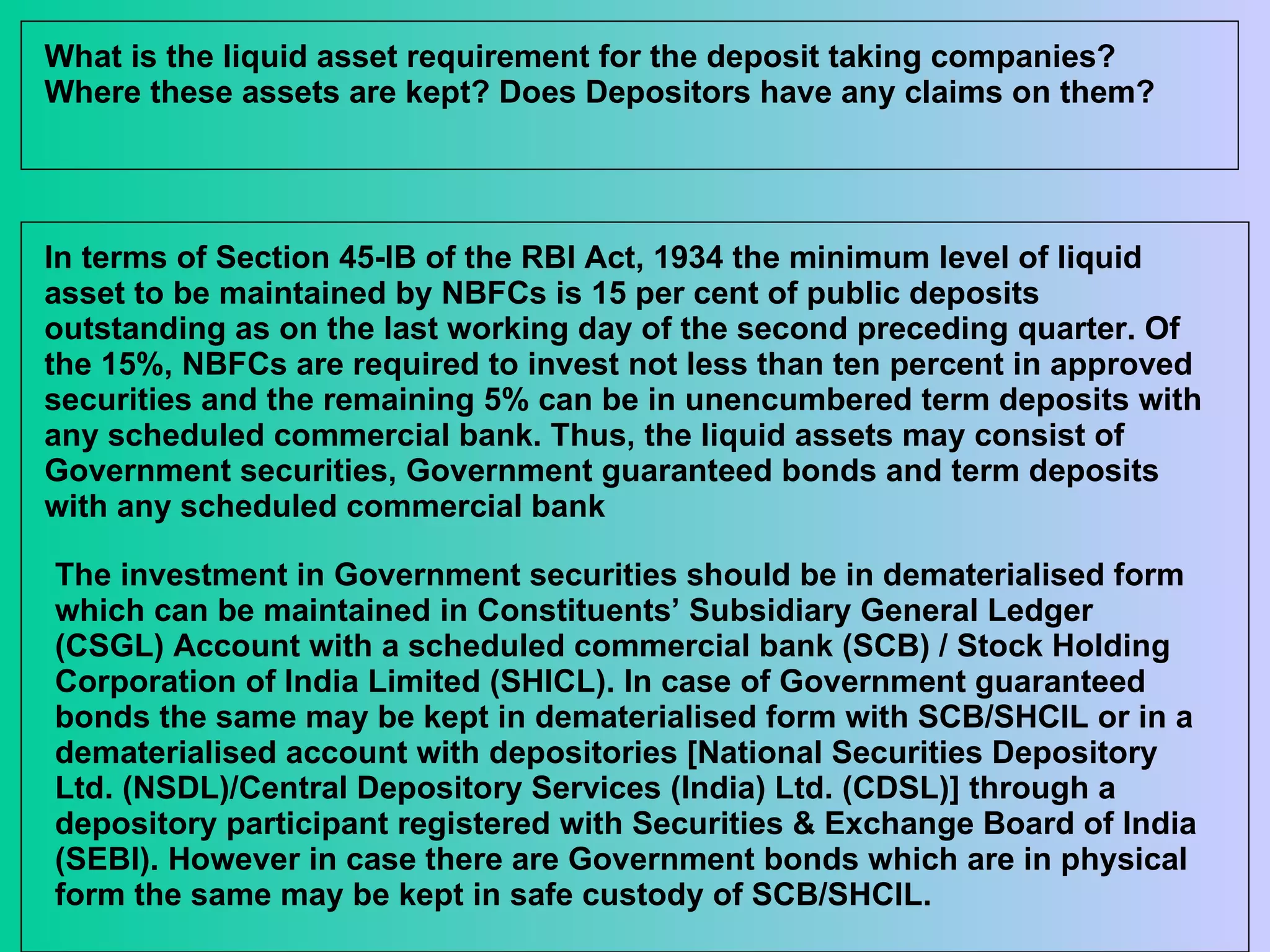 What is the liquid asset requirement for the deposit taking companies? Where these assets are kept? Does Depositors have any claims on them? In terms of Section 45-IB of the RBI Act, 1934 the minimum level of liquid asset to be maintained by NBFCs is 15 per cent of public deposits outstanding as on the last working day of the second preceding quarter. Of the 15%, NBFCs are required to invest not less than ten percent in approved securities and the remaining 5% can be in unencumbered term deposits with any scheduled commercial bank. Thus, the liquid assets may consist of Government securities, Government guaranteed bonds and term deposits with any scheduled commercial bank  The investment in Government securities should be in dematerialised form which can be maintained in Constituents’ Subsidiary General Ledger (CSGL) Account with a scheduled commercial bank (SCB) / Stock Holding Corporation of India Limited (SHICL). In case of Government guaranteed bonds the same may be kept in dematerialised form with SCB/SHCIL or in a dematerialised account with depositories [National Securities Depository Ltd. (NSDL)/Central Depository Services (India) Ltd. (CDSL)] through a depository participant registered with Securities & Exchange Board of India (SEBI). However in case there are Government bonds which are in physical form the same may be kept in safe custody of SCB/SHCIL.  