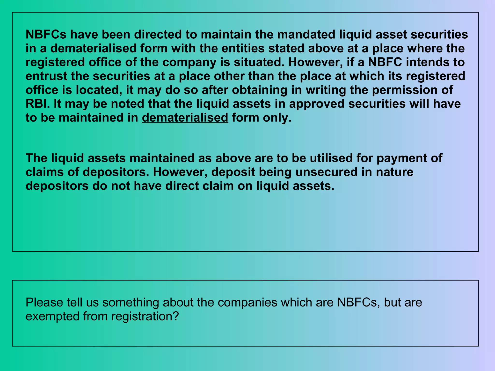 NBFCs have been directed to maintain the mandated liquid asset securities in a dematerialised form with the entities stated above at a place where the registered office of the company is situated. However, if a NBFC intends to entrust the securities at a place other than the place at which its registered office is located, it may do so after obtaining in writing the permission of RBI. It may be noted that the liquid assets in approved securities will have to be maintained in  dematerialised  form only.  The liquid assets maintained as above are to be utilised for payment of claims of depositors. However, deposit being unsecured in nature depositors do not have direct claim on liquid assets.  Please tell us something about the companies which are NBFCs, but are exempted from registration?  