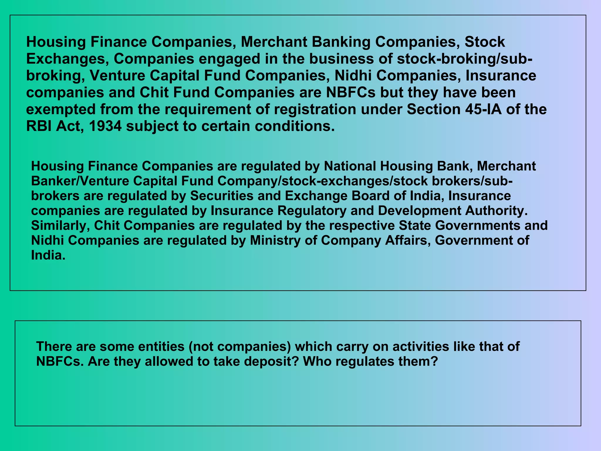Housing Finance Companies, Merchant Banking Companies, Stock Exchanges, Companies engaged in the business of stock-broking/sub-broking, Venture Capital Fund Companies, Nidhi Companies, Insurance companies and Chit Fund Companies are NBFCs but they have been exempted from the requirement of registration under Section 45-IA of the RBI Act, 1934 subject to certain conditions.  Housing Finance Companies are regulated by National Housing Bank, Merchant Banker/Venture Capital Fund Company/stock-exchanges/stock brokers/sub-brokers are regulated by Securities and Exchange Board of India, Insurance companies are regulated by Insurance Regulatory and Development Authority. Similarly, Chit Companies are regulated by the respective State Governments and Nidhi Companies are regulated by Ministry of Company Affairs, Government of India. There are some entities (not companies) which carry on activities like that of NBFCs. Are they allowed to take deposit? Who regulates them? 