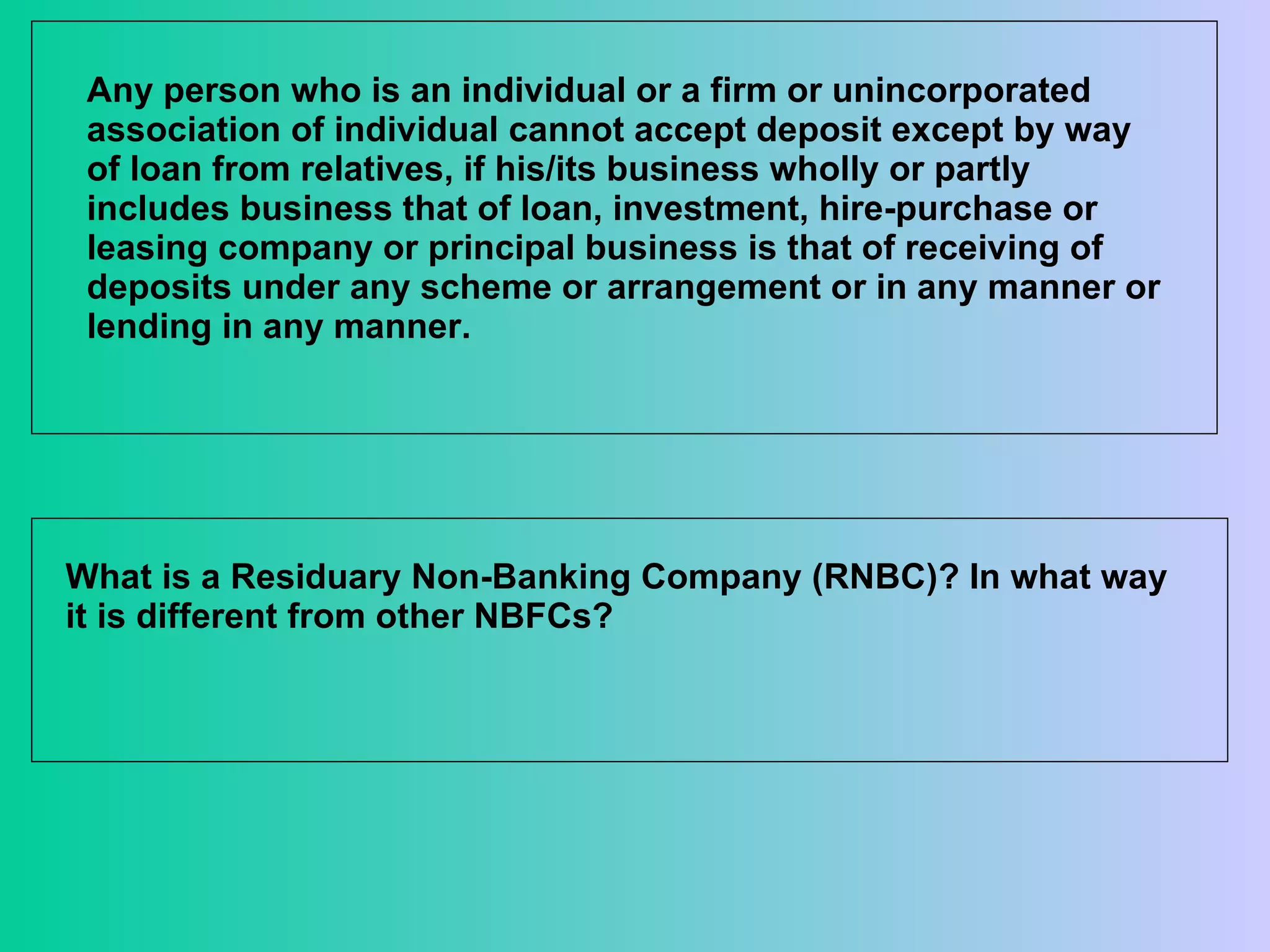 Any person who is an individual or a firm or unincorporated association of individual cannot accept deposit except by way of loan from relatives, if his/its business wholly or partly includes business that of loan, investment, hire-purchase or leasing company or principal business is that of receiving of deposits under any scheme or arrangement or in any manner or lending in any manner. What is a Residuary Non-Banking Company (RNBC)? In what way it is different from other NBFCs?  