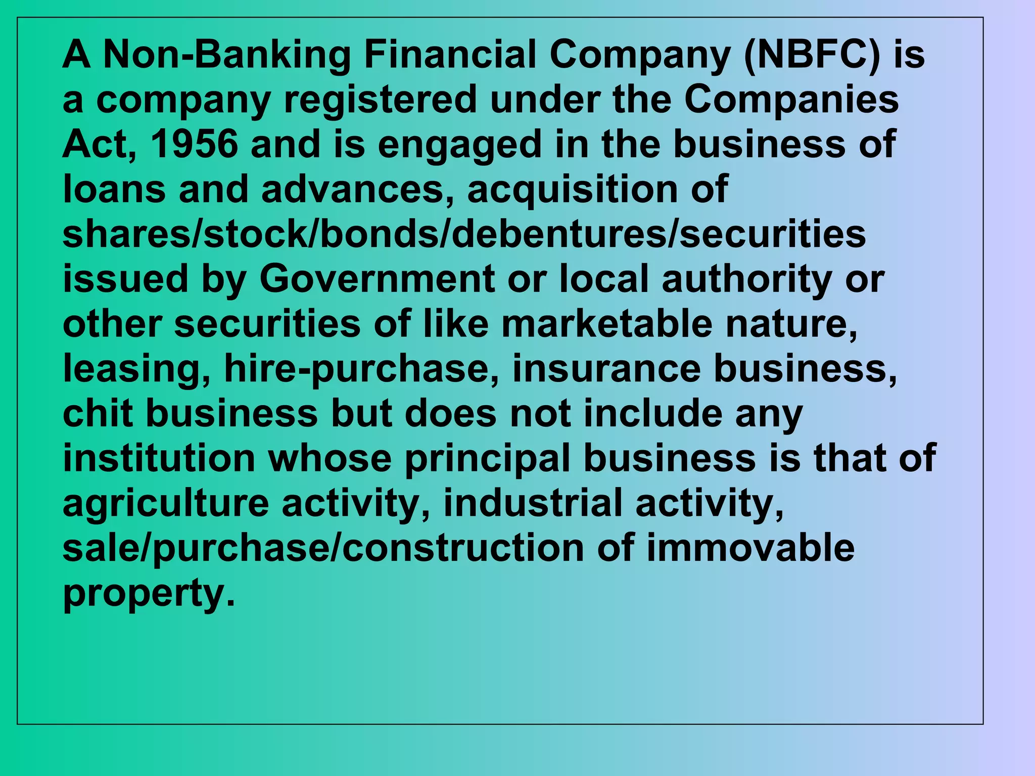 A Non-Banking Financial Company (NBFC) is a company registered under the Companies Act, 1956 and is engaged in the business of loans and advances, acquisition of shares/stock/bonds/debentures/securities issued by Government or local authority or other securities of like marketable nature, leasing, hire-purchase, insurance business, chit business but does not include any institution whose principal business is that of agriculture activity, industrial activity, sale/purchase/construction of immovable property.  
