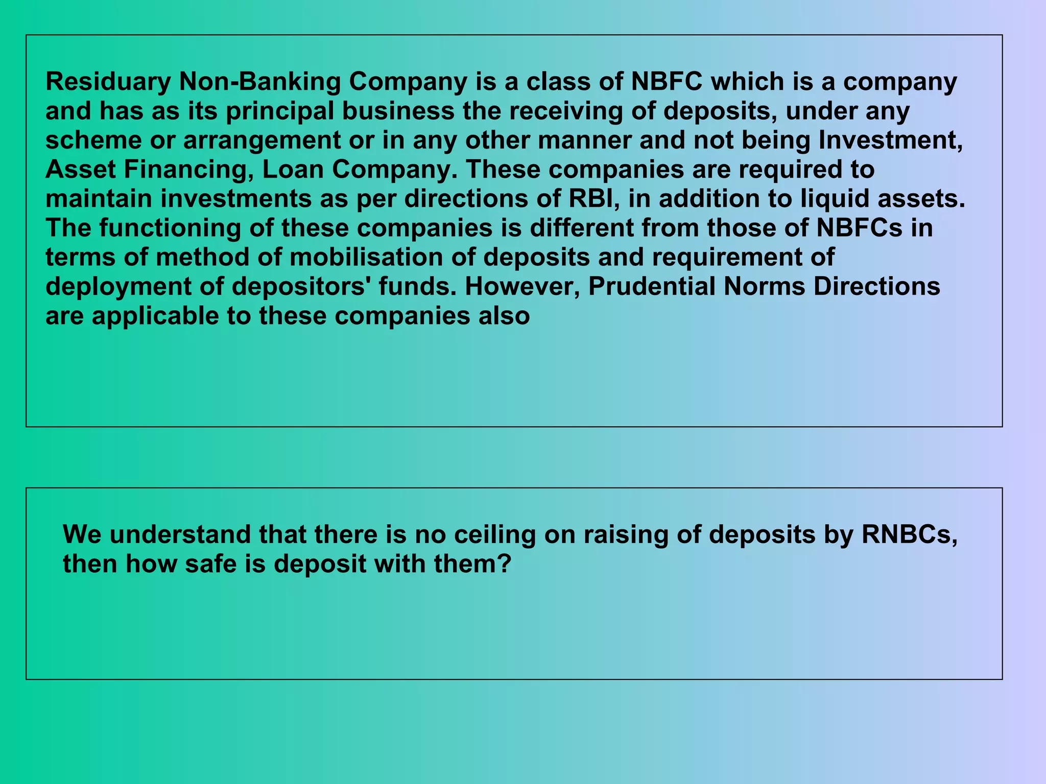 Residuary Non-Banking Company is a class of NBFC which is a company and has as its principal business the receiving of deposits, under any scheme or arrangement or in any other manner and not being Investment, Asset Financing, Loan Company. These companies are required to maintain investments as per directions of RBI, in addition to liquid assets. The functioning of these companies is different from those of NBFCs in terms of method of mobilisation of deposits and requirement of deployment of depositors' funds. However, Prudential Norms Directions are applicable to these companies also  We understand that there is no ceiling on raising of deposits by RNBCs, then how safe is deposit with them? 