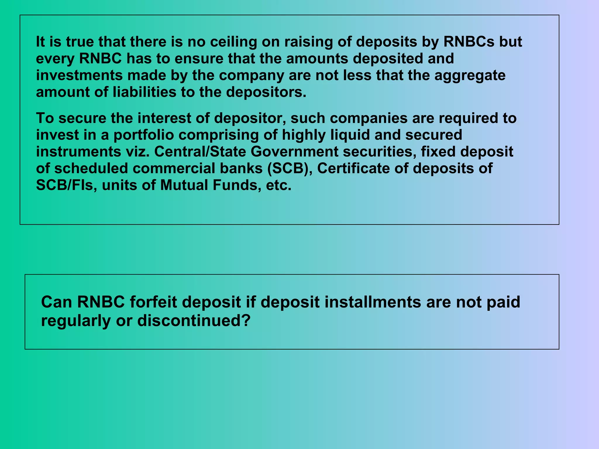 It is true that there is no ceiling on raising of deposits by RNBCs but every RNBC has to ensure that the amounts deposited and investments made by the company are not less that the aggregate amount of liabilities to the depositors.  To secure the interest of depositor, such companies are required to invest in a portfolio comprising of highly liquid and secured instruments viz. Central/State Government securities, fixed deposit of scheduled commercial banks (SCB), Certificate of deposits of SCB/FIs, units of Mutual Funds, etc.  Can RNBC forfeit deposit if deposit installments are not paid regularly or discontinued?  