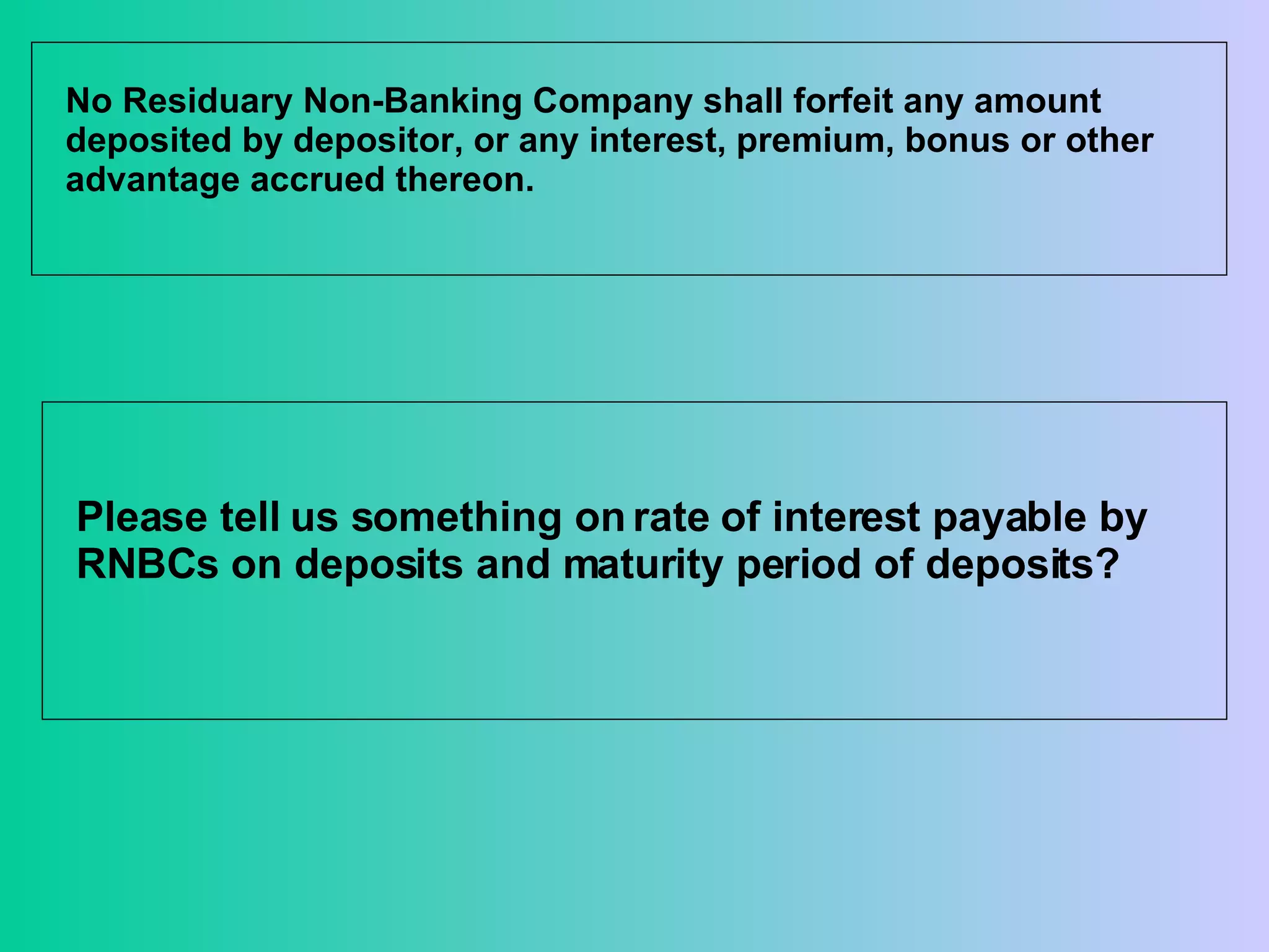 No Residuary Non-Banking Company shall forfeit any amount deposited by depositor, or any interest, premium, bonus or other advantage accrued thereon. Please tell us something on rate of interest payable by RNBCs on deposits and maturity period of deposits?  