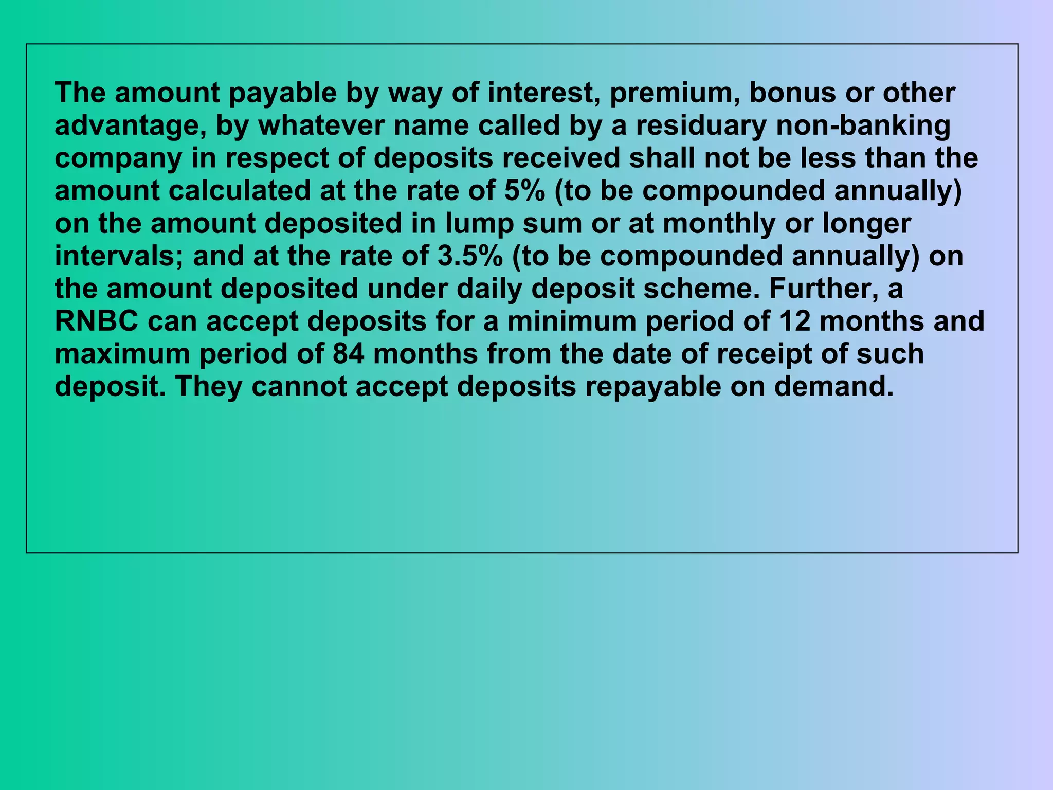 The amount payable by way of interest, premium, bonus or other advantage, by whatever name called by a residuary non-banking company in respect of deposits received shall not be less than the amount calculated at the rate of 5% (to be compounded annually) on the amount deposited in lump sum or at monthly or longer intervals; and at the rate of 3.5% (to be compounded annually) on the amount deposited under daily deposit scheme. Further, a RNBC can accept deposits for a minimum period of 12 months and maximum period of 84 months from the date of receipt of such deposit. They cannot accept deposits repayable on demand.  