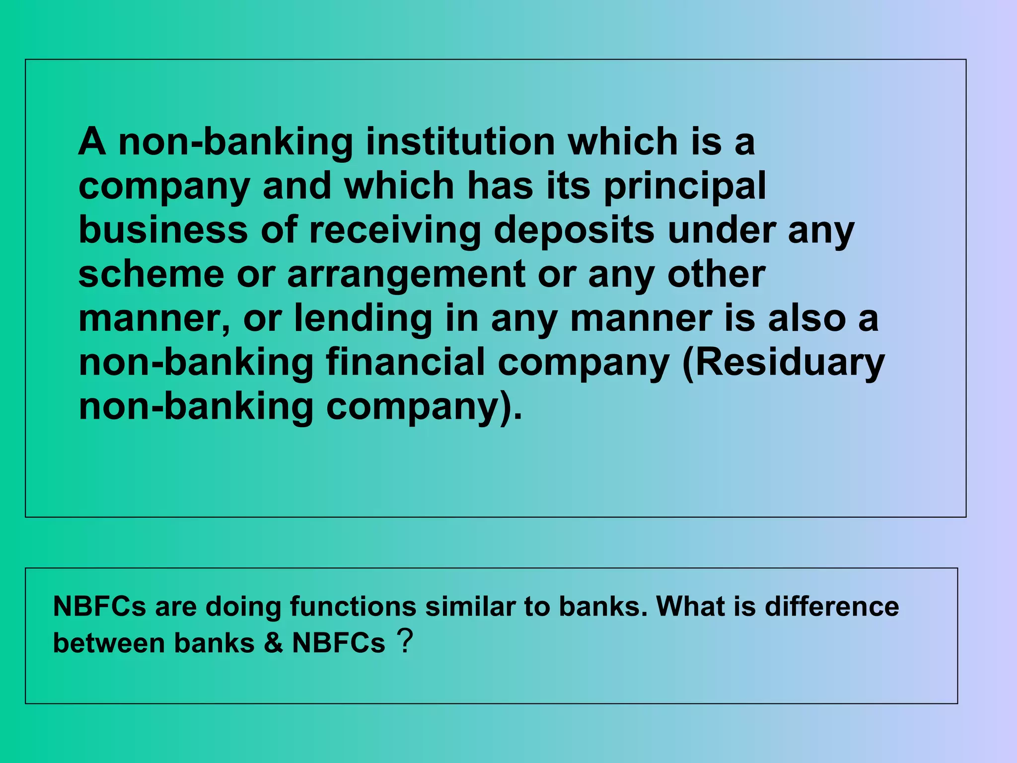 A non-banking institution which is a company and which has its principal business of receiving deposits under any scheme or arrangement or any other manner, or lending in any manner is also a non-banking financial company (Residuary non-banking company).  NBFCs are doing functions similar to banks. What is difference between banks & NBFCs  ?  