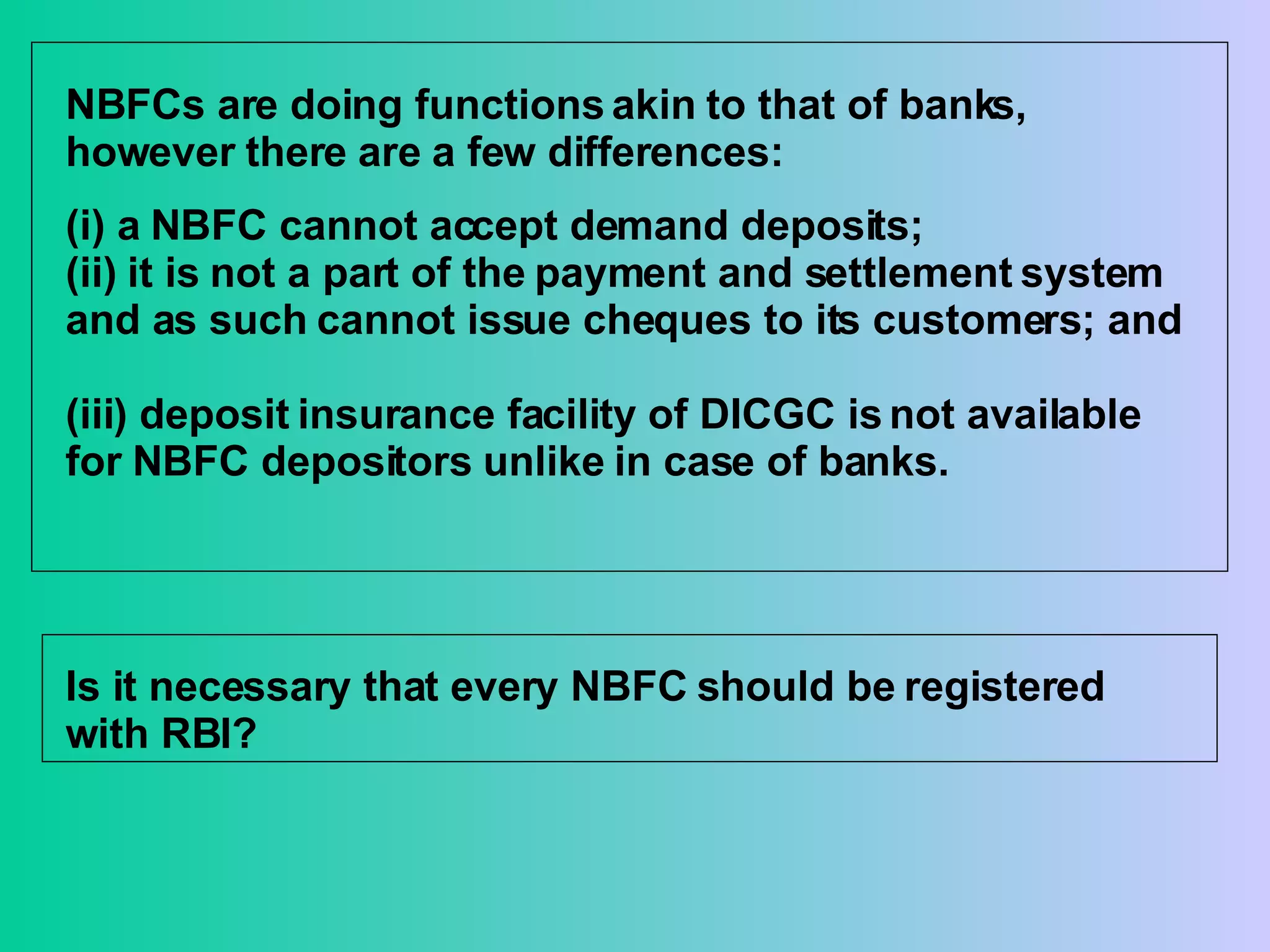 NBFCs are doing functions akin to that of banks, however there are a few differences: (i) a NBFC cannot accept demand deposits;  (ii) it is not a part of the payment and settlement system and as such cannot issue cheques to its customers; and  (iii) deposit insurance facility of DICGC is not available for NBFC depositors unlike in case of banks. Is it necessary that every NBFC should be registered with RBI? 
