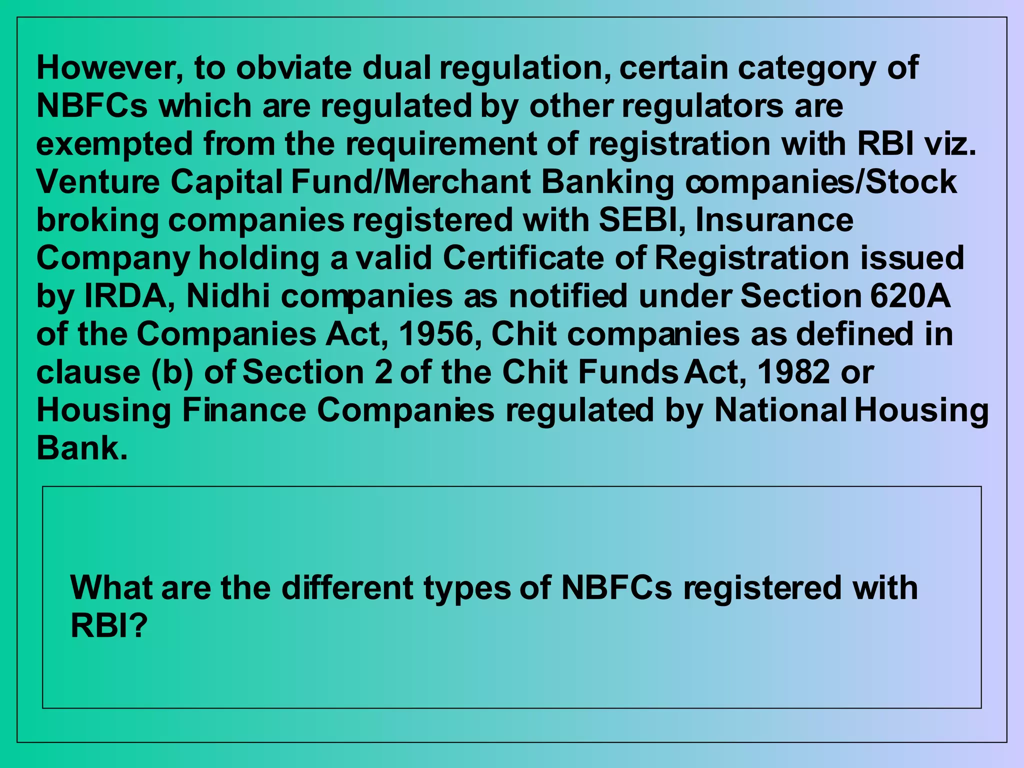 However, to obviate dual regulation, certain category of NBFCs which are regulated by other regulators are exempted from the requirement of registration with RBI viz. Venture Capital Fund/Merchant Banking companies/Stock broking companies registered with SEBI, Insurance Company holding a valid Certificate of Registration issued by IRDA, Nidhi companies as notified under Section 620A of the Companies Act, 1956, Chit companies as defined in clause (b) of Section 2 of the Chit Funds Act, 1982 or Housing Finance Companies regulated by National Housing Bank. What are the different types of NBFCs registered with RBI? 