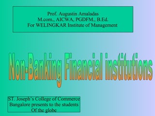 Non-Banking Financial institutions Prof. Augustin Amaladas M.com., AICWA, PGDFM., B.Ed. For WELINGKAR Institute of Management  ST. Joseph’s College of Commerce Bangalore presents to the students Of the globe 
