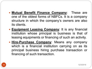 12/3/201810
 Mutual Benefit Finance Company: These are
one of the oldest forms of NBFCs. It is a company
structure in which the company’s owners are also
its clients.
 Equipment Leasing Company: It is any financial
institution whose principal is business is that of
leasing equipments or financing of such an activity.
 Hire-Purchase Company: Means any company
which is a financial institution carrying on as its
principal business hiring purchase transaction or
financing of such transaction.
 