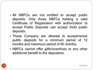 12/3/201814
 All NBFCs are not entitled to accept public
deposits. Only those NBFCs holding a valid
Certificate of Registration with authorization to
accept Public Deposits can accept /hold public
deposits.
 These Company are allowed to accept/renew
public deposits for a minimum period of 12
months and maximum period of 60 months.
 NBFCs cannot offer gifts/incentives or any other
additional benefit to the depositors.
 