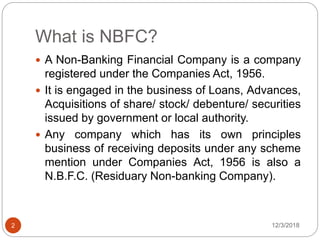 What is NBFC?
12/3/20182
 A Non-Banking Financial Company is a company
registered under the Companies Act, 1956.
 It is engaged in the business of Loans, Advances,
Acquisitions of share/ stock/ debenture/ securities
issued by government or local authority.
 Any company which has its own principles
business of receiving deposits under any scheme
mention under Companies Act, 1956 is also a
N.B.F.C. (Residuary Non-banking Company).
 