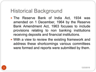 Historical Background
12/3/20183
 The Reserve Bank of India Act, 1934 was
amended on 1 December, 1964 by the Reserve
Bank Amendment Act, 1963 focuses to include
provisions relating to non banking institutions
receiving deposits and financial institutions.
 With a view to review the existing framework and
address these shortcomings various committees
were formed and reports were submitted by them.
 