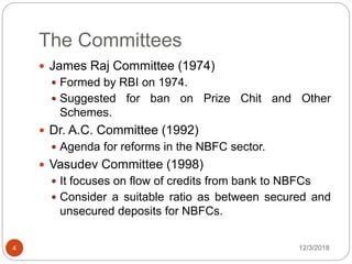 The Committees
12/3/20184
 James Raj Committee (1974)
 Formed by RBI on 1974.
 Suggested for ban on Prize Chit and Other
Schemes.
 Dr. A.C. Committee (1992)
 Agenda for reforms in the NBFC sector.
 Vasudev Committee (1998)
 It focuses on flow of credits from bank to NBFCs
 Consider a suitable ratio as between secured and
unsecured deposits for NBFCs.
 