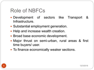 Role of NBFCs
12/3/20186
 Development of sectors like Transport &
Infrastructure.
 Substantial employment generation.
 Help and increase wealth creation.
 Broad base economic development.
 Major thrust on semi-urban, rural areas & first
time buyers/ user.
 To finance economically weaker sections.
 