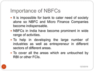 Importance of NBFCs
12/3/20187
 It is impossible for bank to cater need of society
alone so NBFC and Micro Finance Companies
become indispensable.
 NBFCs in India have become prominent in wide
range of activities.
 To help in developing the large number of
industries as well as entrepreneur in different
sectors of different areas.
 To cover all the areas which are untouched by
RBI or other FCIs.
 