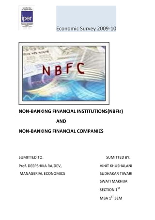 Economic Survey 2009-10




NON-BANKING FINANCIAL INSTITUTIONS(NBFIs)
                    AND
NON-BANKING FINANCIAL COMPANIES



SUMITTED TO:                           SUMITTED BY:

Prof. DEEPSHIKA RAJDEV,             VINIT KHUSHALANI
MANAGERIAL ECONOMICS                SUDHAKAR TIWARI
                                    SWATI MAKHIJA

                                    SECTION 1ST

                                    MBA 1ST SEM
 