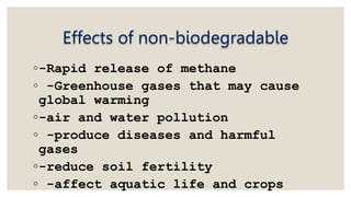 Effects of non-biodegradable
◦-Rapid release of methane
◦ -Greenhouse gases that may cause
global warming
◦-air and water pollution
◦ -produce diseases and harmful
gases
◦-reduce soil fertility
◦ -affect aquatic life and crops