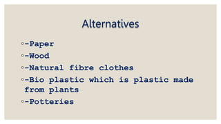 Alternatives
◦-Paper
◦-Wood
◦-Natural fibre clothes
◦-Bio plastic which is plastic made
from plants
◦-Potteries