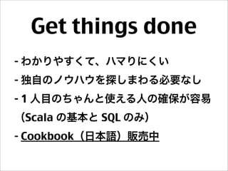 Get things done
- わかりやすくて、ハマりにくい
- 独自のノウハウを探しまわる必要なし
- 1 人目のちゃんと使える人の確保が容易
（Scala の基本と SQL のみ）
- Cookbook（日本語）販売中
 
