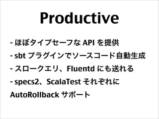 Productive
- ほぼタイプセーフな API を提供
- sbt プラグインでソースコード自動生成
- スロークエリ、Fluentd にも送れる
- specs2、ScalaTest それぞれに
AutoRollback サポート
 