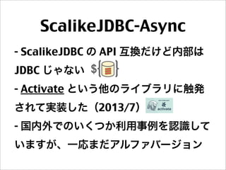 ScalikeJDBC-Async
- ScalikeJDBC の API 互換だけど内部は
JDBC じゃない
- Activate という他のライブラリに触発
されて実装した（2013/7）
- 国内外でのいくつか利用事例を認識して
いますが、一応まだアルファバージョン
 