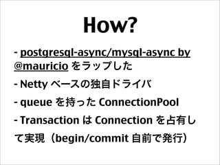 How?
- postgresql-async/mysql-async by
@mauricio をラップした
- Netty ベースの独自ドライバ
- queue を持った ConnectionPool
- Transaction は Connection を占有し
て実現（begin/commit 自前で発行）
 