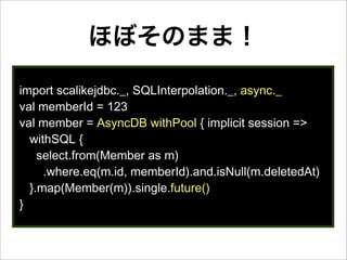 ほぼそのまま！
import scalikejdbc._, SQLInterpolation._, async._
val memberId = 123
val member = AsyncDB withPool { implicit session =>
withSQL {
select.from(Member as m)
.where.eq(m.id, memberId).and.isNull(m.deletedAt)
}.map(Member(m)).single.future()
}
 