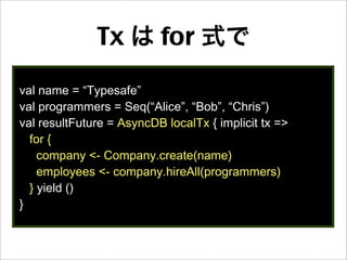 Tx は for 式で
val name = “Typesafe”
val programmers = Seq(“Alice”, “Bob”, “Chris”)
val resultFuture = AsyncDB localTx { implicit tx =>
for {
company <- Company.create(name)
employees <- company.hireAll(programmers)
} yield ()
}
 