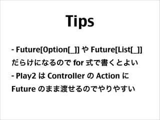 Tips
- Future[Option[_]] や Future[List[_]]
だらけになるので for 式で書くとよい
- Play2 は Controller の Action に
Future のまま渡せるのでやりやすい
 