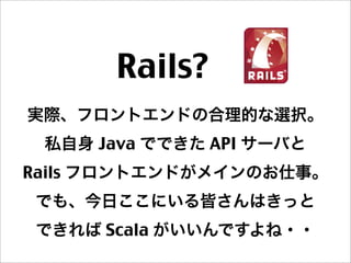 Rails? 
実際、フロントエンドの合理的な選択。
私自身 Java でできた API サーバと
Rails フロントエンドがメインのお仕事。
でも、今日ここにいる皆さんはきっと
できれば Scala がいいんですよね・・
 