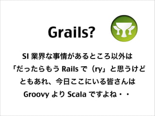 Grails? 
SI 業界な事情があるところ以外は
「だったらもう Rails で（ry」と思うけど
ともあれ、今日ここにいる皆さんは
Groovy より Scala ですよね・・
 