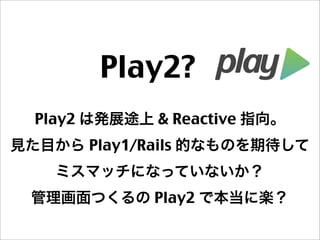 Play2? 
Play2 は発展途上 & Reactive 指向。
見た目から Play1/Rails 的なものを期待して
ミスマッチになっていないか？
管理画面つくるの Play2 で本当に楽？
 