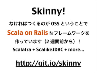 Skinny!
なければつくるのが OSS ということで
Scala on Rails なフレームワークを
作っています（2 週間前から）！
Scalatra + ScalikeJDBC + more...
http://git.io/skinny
 