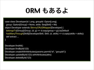 ORM もあるよ
case class Developer(id: Long, groupId: Opion[Long],
group: Option[Group] = None, skills: Seq[Skill] = Nil)
object Developer extends SkinnyCRUDMapper[Developer] {
belongsTo[Group](Group, (d, g) => d.copy(group = g)).byDefault
hasManyThrough[Skill](DeveloperSkill, Skill, (d, skills) => d.coply(skills = skills))
def extract ...
}
Developer.findAll()
Developer.findById(123)
Developer.createWithAttributes(params.permit(“id”, “groupId”))
Developer.updateById(123).withAttributes(attrs)
Developer.deleteById(123)
 