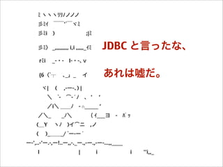    ﾐ ヽヽヽﾘﾘﾉノノノ
   彡ﾐｲ ￣￣'`￣ヾﾐ
   彡ﾐi )      ;|ﾐ
   彡ﾐ〉 _,,,,,,,,, i,i ,,,,,_ｲﾐ  JDBC と言ったな、
    rﾐi  _-・- l-・-､ｖ
    {6〈`┬  ､_」_  イ   あれは嘘だ。
   ヾ|  (  ,-ー-､) |
    ＼ `- ͡-´ﾉ 、 '  ’
    ／i＼ ＿＿ﾉ - ∩_____ ’
   ／＼_  _ﾉ＼   （ ｲ___ヨ - ﾊﾟｯ
  (＿Y  ヽﾉ )イ͡ニ ,ノ  
  (  )_＿＿_/ `ー-ー´   
ー-',..-'ー.-,ー!..ー,,-._ー.,-ー.,-ー-...,,____
   l         |   i       i   ''i,,_
 