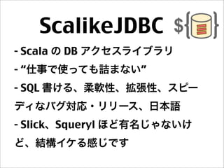 ScalikeJDBC 
- Scala の DB アクセスライブラリ
- “仕事で使っても詰まない”
- SQL 書ける、柔軟性、拡張性、スピー
ディなバグ対応・リリース、日本語
- Slick、Squeryl ほど有名じゃないけ
ど、結構イケる感じです
 
