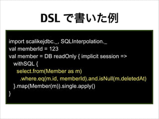 DSL で書いた例
import scalikejdbc._, SQLInterpolation._
val memberId = 123
val member = DB readOnly { implicit session =>
withSQL {
select.from(Member as m)
.where.eq(m.id, memberId).and.isNull(m.deletedAt)
}.map(Member(m)).single.apply()
}
 
