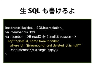 生 SQL も書けるよ
import scalikejdbc._, SQLInterpolation._
val memberId = 123
val member = DB readOnly { implicit session =>
sql”””select id, name from member
where id = ${memberId} and deleted_at is null”””
.map(Member(m)).single.apply()
}
 