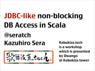 JDBC-like non-blocking
DB Access in Scala
@seratch
Kazuhiro Sera Kabukiza.tech
is a workshop
which is presented
by Dwango
at Kabukiza tower
 