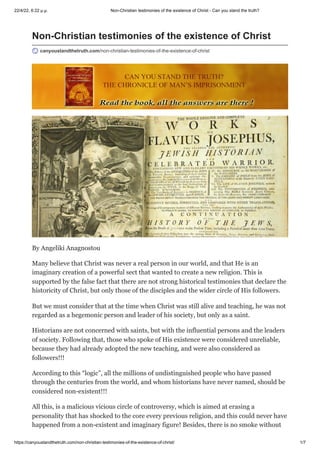 22/4/22, 6:22 μ.μ. Non-Christian testimonies of the existence of Christ - Can you stand the truth?
https://canyoustandthetruth.com/non-christian-testimonies-of-the-existence-of-christ/ 1/7
Non-Christian testimonies of the existence of Christ
canyoustandthetruth.com/non-christian-testimonies-of-the-existence-of-christ
By Angeliki Anagnostou
Many believe that Christ was never a real person in our world, and that He is an
imaginary creation of a powerful sect that wanted to create a new religion. This is
supported by the false fact that there are not strong historical testimonies that declare the
historicity of Christ, but only those of the disciples and the wider circle of His followers.
But we must consider that at the time when Christ was still alive and teaching, he was not
regarded as a hegemonic person and leader of his society, but only as a saint.
Historians are not concerned with saints, but with the influential persons and the leaders
of society. Following that, those who spoke of His existence were considered unreliable,
because they had already adopted the new teaching, and were also considered as
followers!!!
According to this “logic”, all the millions of undistinguished people who have passed
through the centuries from the world, and whom historians have never named, should be
considered non-existent!!!
All this, is a malicious vicious circle of controversy, which is aimed at erasing a
personality that has shocked to the core every previous religion, and this could never have
happened from a non-existent and imaginary figure! Besides, there is no smoke without
 