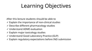 Learning Objectives
After this lecture students should be able to
✓ Explain the importance of non-clinical studies
✓ Describe different pharmacology studies
✓ Understand ADME evaluation
✓ Explain major toxicology studies
✓ Understand Good Laboratory Practice (GLP)
✓ Explain regulatory expectations before IND submission
 