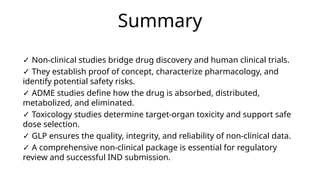 Summary
✓ Non-clinical studies bridge drug discovery and human clinical trials.
✓ They establish proof of concept, characterize pharmacology, and
identify potential safety risks.
✓ ADME studies define how the drug is absorbed, distributed,
metabolized, and eliminated.
✓ Toxicology studies determine target-organ toxicity and support safe
dose selection.
✓ GLP ensures the quality, integrity, and reliability of non-clinical data.
✓ A comprehensive non-clinical package is essential for regulatory
review and successful IND submission.
 