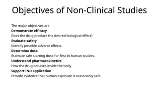 Objectives of Non-Clinical Studies
The major objectives are
Demonstrate efficacy
Does the drug produce the desired biological effect?
Evaluate safety
Identify possible adverse effects.
Determine dose
Estimate safe starting dose for first-in-human studies.
Understand pharmacokinetics
How the drug behaves inside the body.
Support IND application
Provide evidence that human exposure is reasonably safe.
 