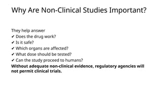 Why Are Non-Clinical Studies Important?
They help answer
✔ Does the drug work?
✔ Is it safe?
✔ Which organs are affected?
✔ What dose should be tested?
✔ Can the study proceed to humans?
Without adequate non-clinical evidence, regulatory agencies will
not permit clinical trials.
 
